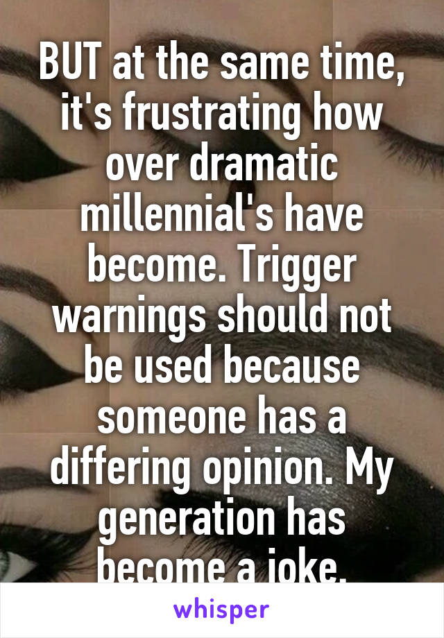 BUT at the same time, it's frustrating how over dramatic millennial's have become. Trigger warnings should not be used because someone has a differing opinion. My generation has become a joke.