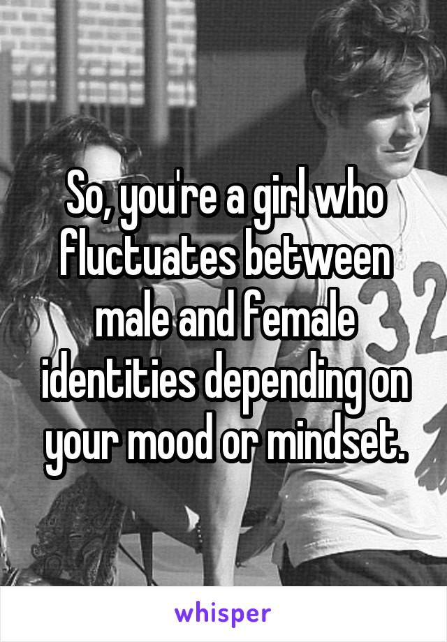 So, you're a girl who fluctuates between male and female identities depending on your mood or mindset.