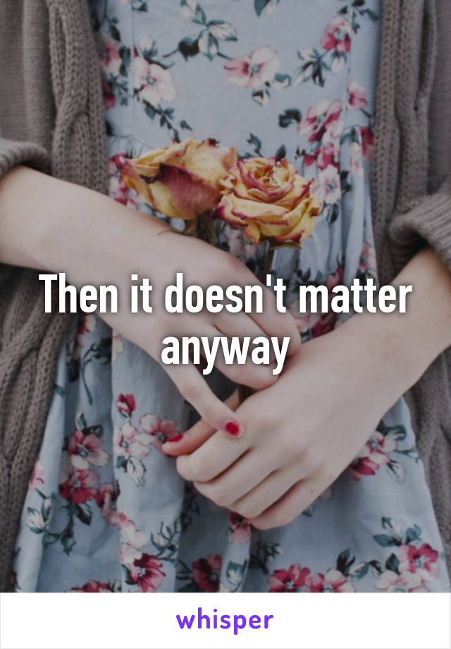 Then it doesn't matter anyway