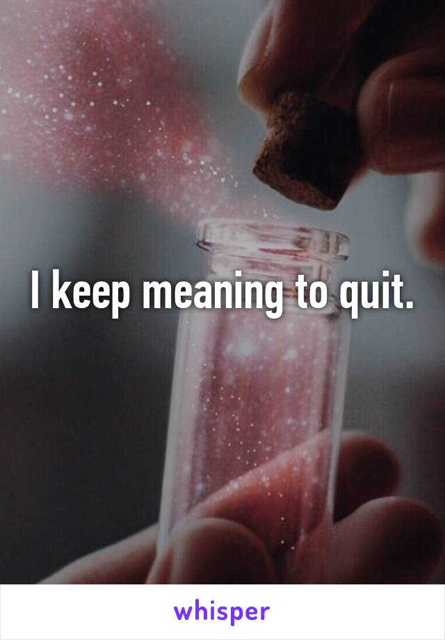 I keep meaning to quit.  