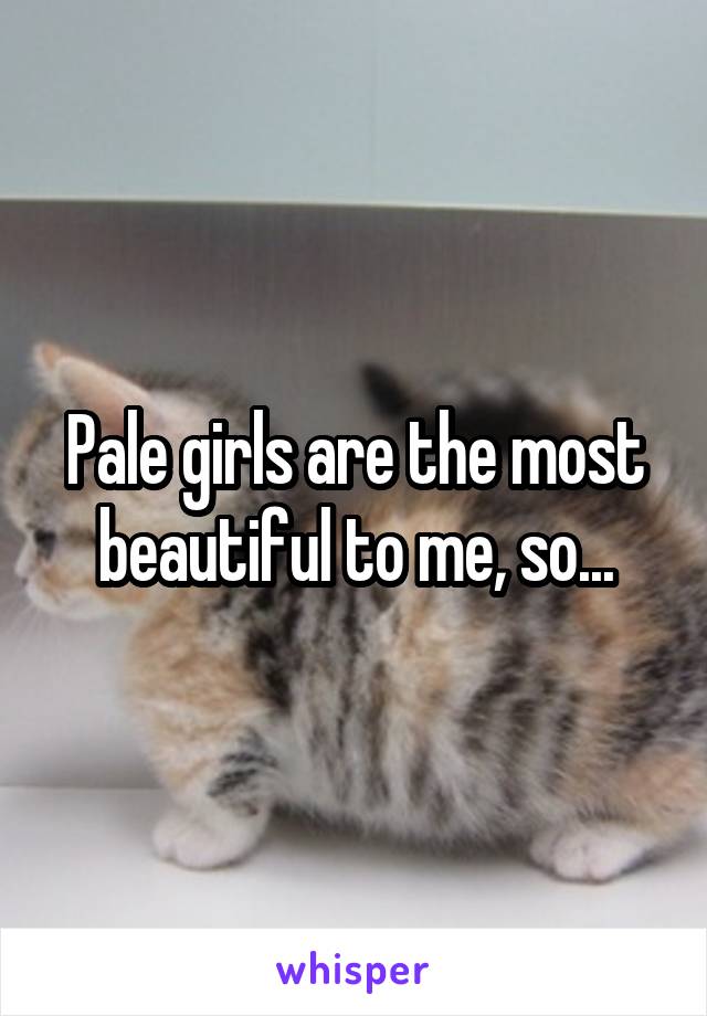 Pale girls are the most beautiful to me, so...