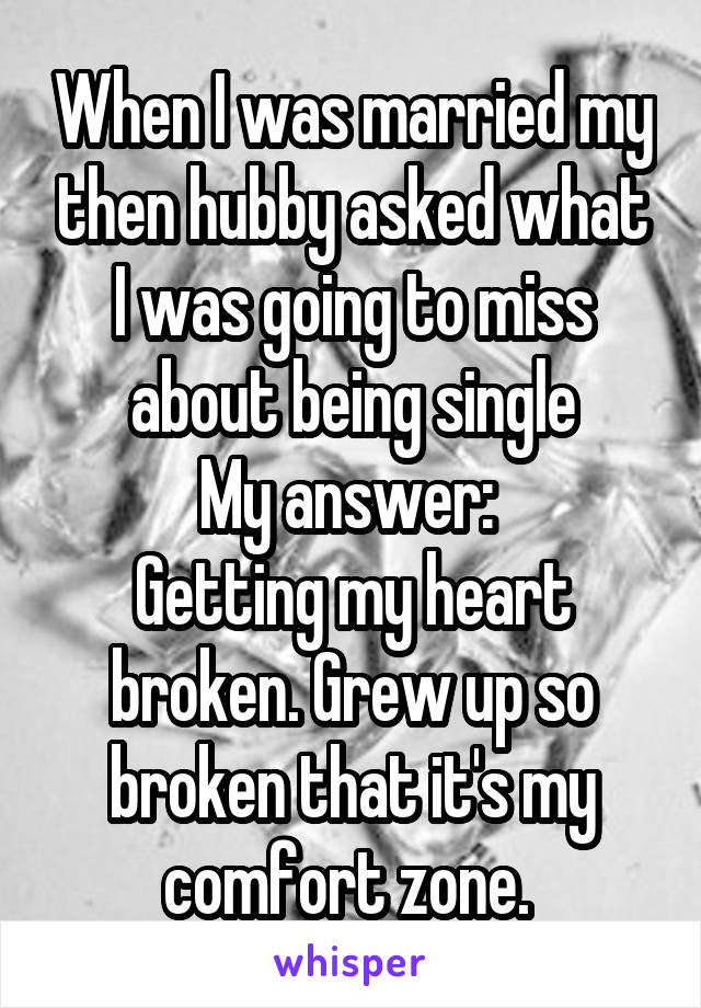 When I was married my then hubby asked what I was going to miss about being single
My answer: 
Getting my heart broken. Grew up so broken that it's my comfort zone. 