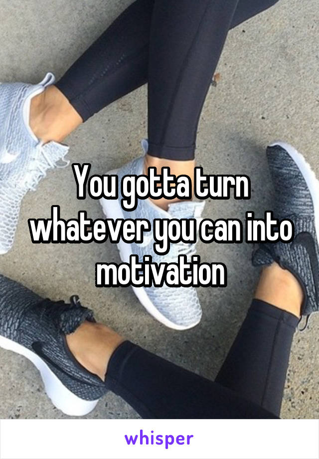 You gotta turn whatever you can into motivation
