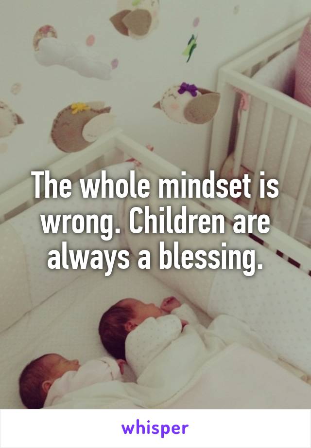 The whole mindset is wrong. Children are always a blessing.