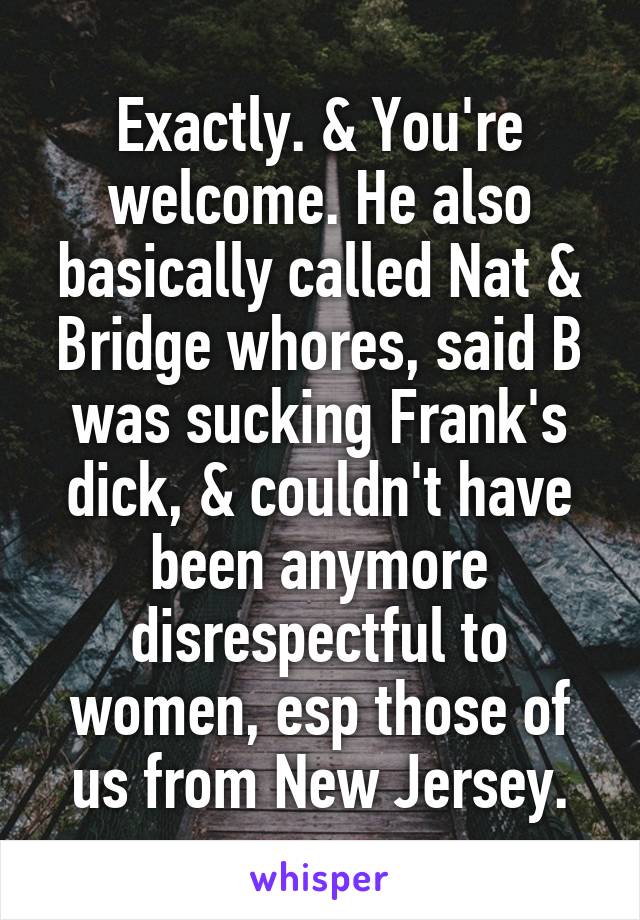 Exactly. & You're welcome. He also basically called Nat & Bridge whores, said B was sucking Frank's dick, & couldn't have been anymore disrespectful to women, esp those of us from New Jersey.