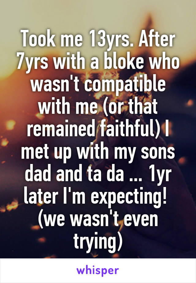 Took me 13yrs. After 7yrs with a bloke who wasn't compatible with me (or that remained faithful) I met up with my sons dad and ta da ... 1yr later I'm expecting! 
(we wasn't even trying)