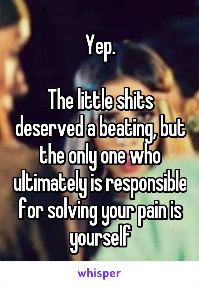 Yep.

The little shits deserved a beating, but the only one who ultimately is responsible for solving your pain is yourself