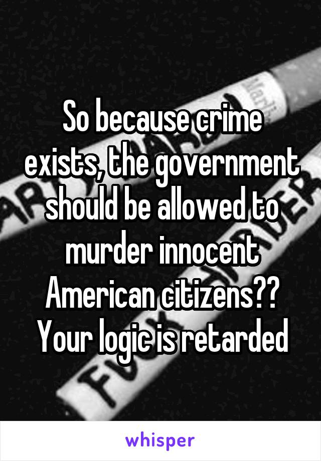 So because crime exists, the government should be allowed to murder innocent American citizens?? Your logic is retarded