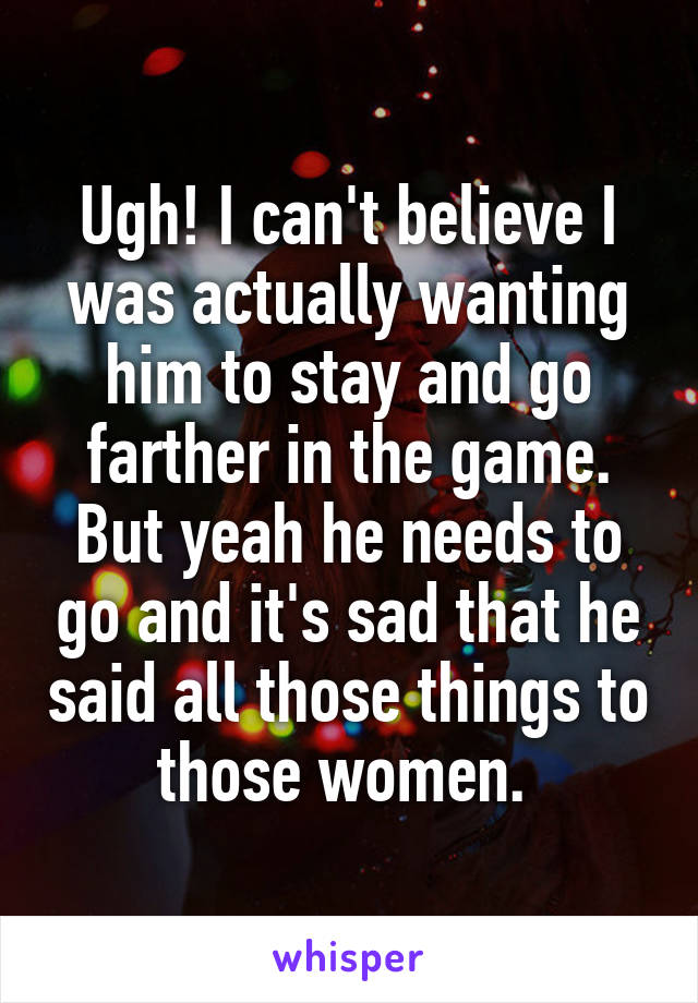 Ugh! I can't believe I was actually wanting him to stay and go farther in the game. But yeah he needs to go and it's sad that he said all those things to those women. 