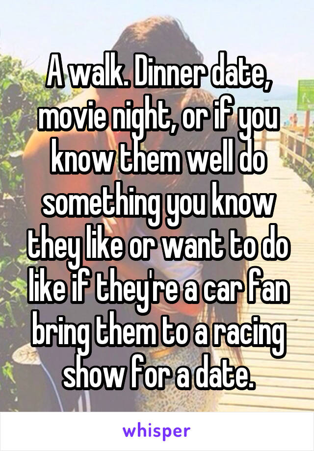 A walk. Dinner date, movie night, or if you know them well do something you know they like or want to do like if they're a car fan bring them to a racing show for a date.