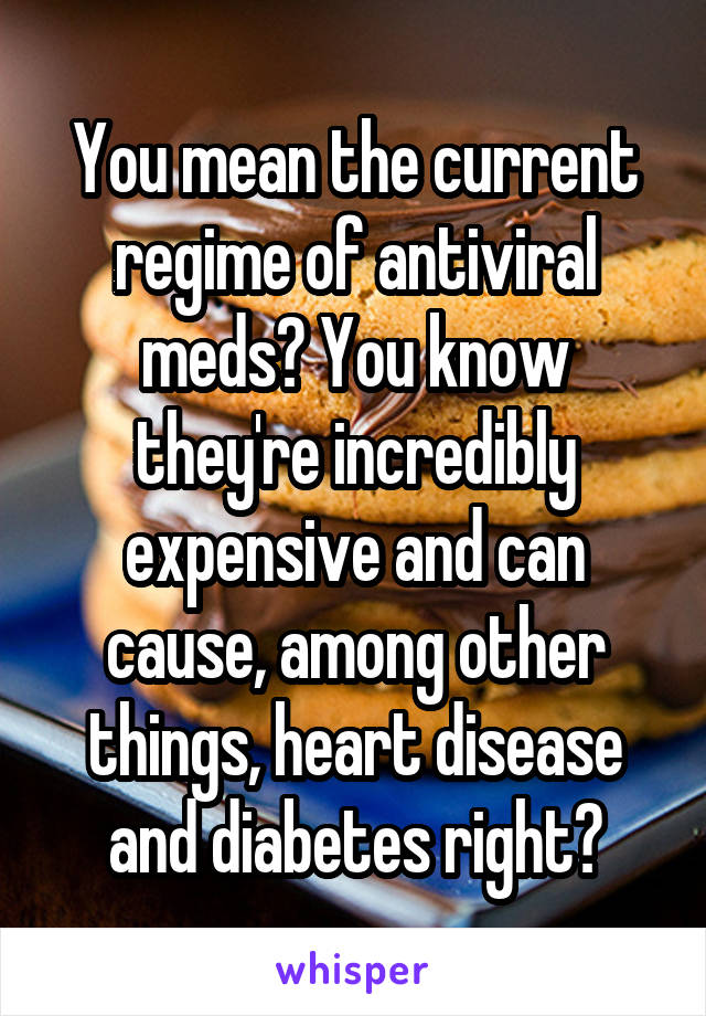 You mean the current regime of antiviral meds? You know they're incredibly expensive and can cause, among other things, heart disease and diabetes right?