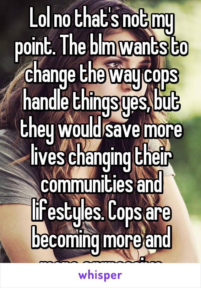 Lol no that's not my point. The blm wants to change the way cops handle things yes, but they would save more lives changing their communities and lifestyles. Cops are becoming more and more aggressive