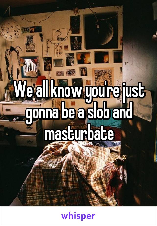 We all know you're just gonna be a slob and masturbate