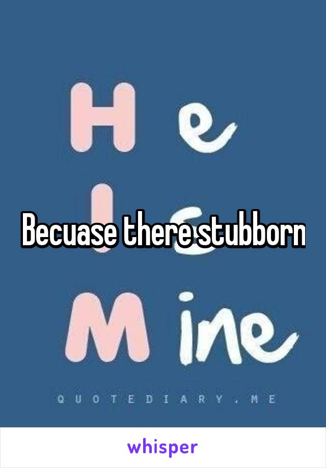 Becuase there stubborn