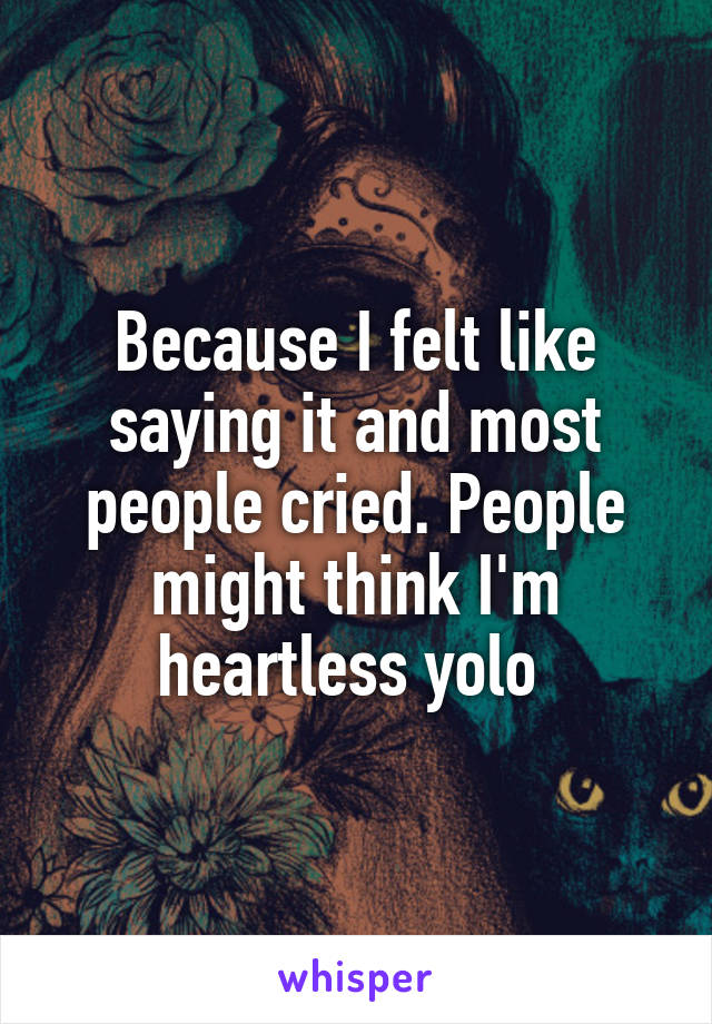 Because I felt like saying it and most people cried. People might think I'm heartless yolo 