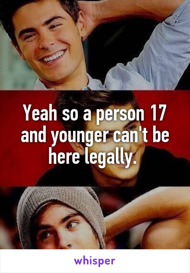 Yeah so a person 17 and younger can't be here legally. 