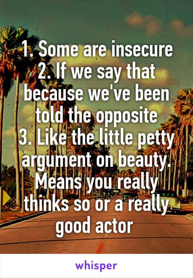 1. Some are insecure
2. If we say that because we've been told the opposite
3. Like the little petty argument on beauty. Means you really thinks so or a really good actor 