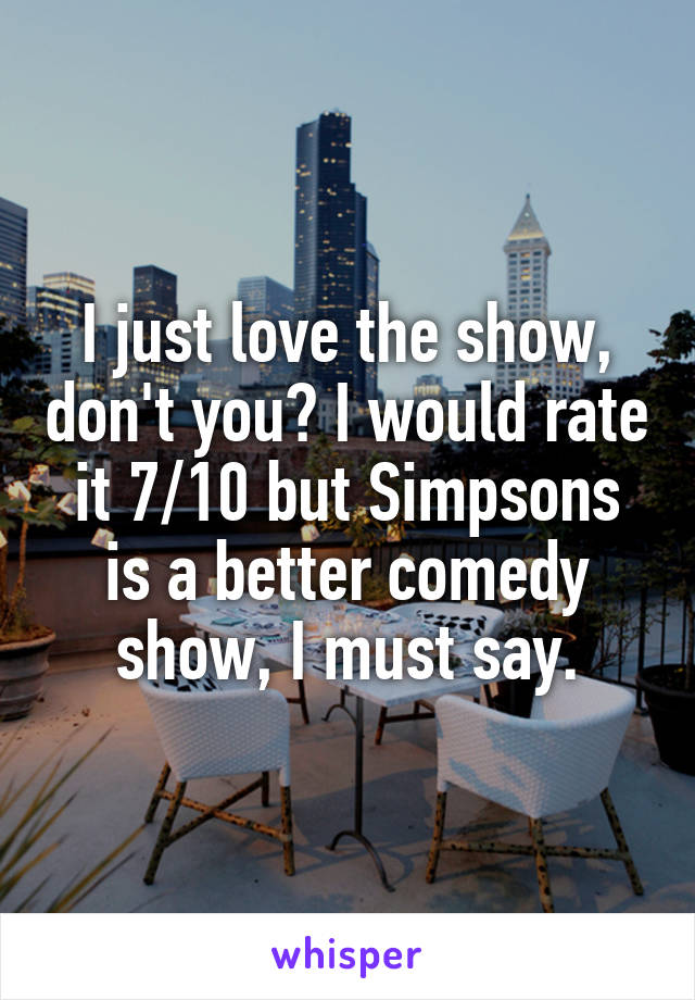 I just love the show, don't you? I would rate it 7/10 but Simpsons is a better comedy show, I must say.