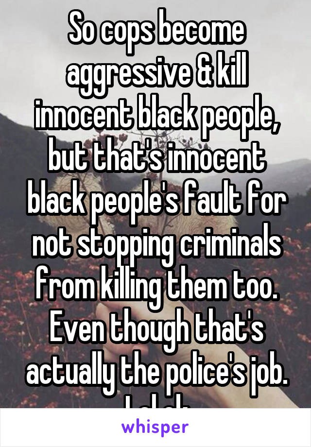 So cops become aggressive & kill innocent black people, but that's innocent black people's fault for not stopping criminals from killing them too. Even though that's actually the police's job. Lol ok