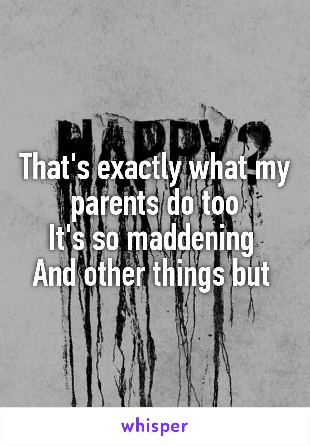 That's exactly what my parents do too
It's so maddening 
And other things but 