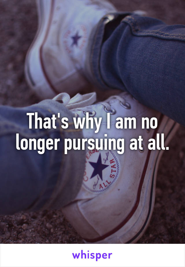 That's why I am no longer pursuing at all.