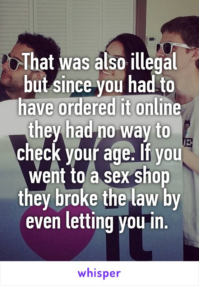 That was also illegal but since you had to have ordered it online they had no way to check your age. If you went to a sex shop they broke the law by even letting you in. 