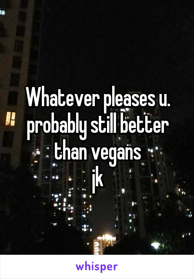 Whatever pleases u.
probably still better than vegans
jk