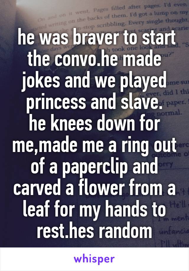  he was braver to start the convo.he made jokes and we played princess and slave.
he knees down for me,made me a ring out of a paperclip and carved a flower from a leaf for my hands to rest.hes random