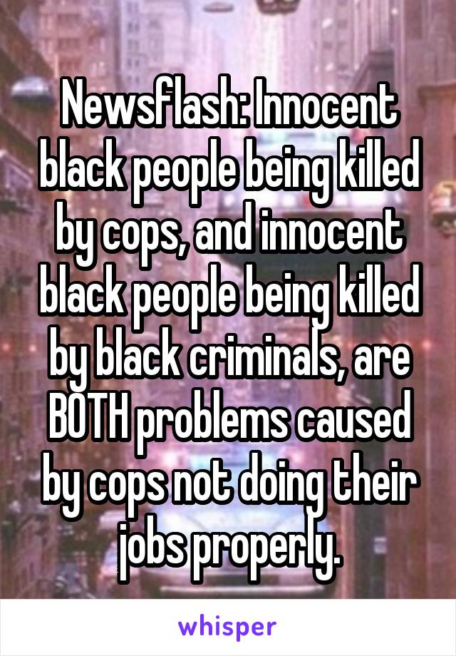 Newsflash: Innocent black people being killed by cops, and innocent black people being killed by black criminals, are BOTH problems caused by cops not doing their jobs properly.