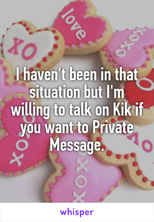 I haven't been in that situation but I'm willing to talk on Kik if you want to Private Message.