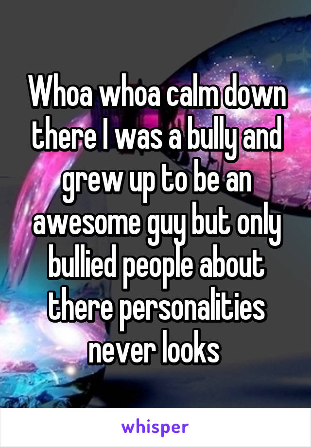 Whoa whoa calm down there I was a bully and grew up to be an awesome guy but only bullied people about there personalities never looks 