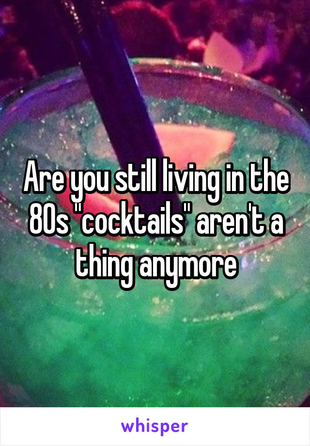 Are you still living in the 80s "cocktails" aren't a thing anymore