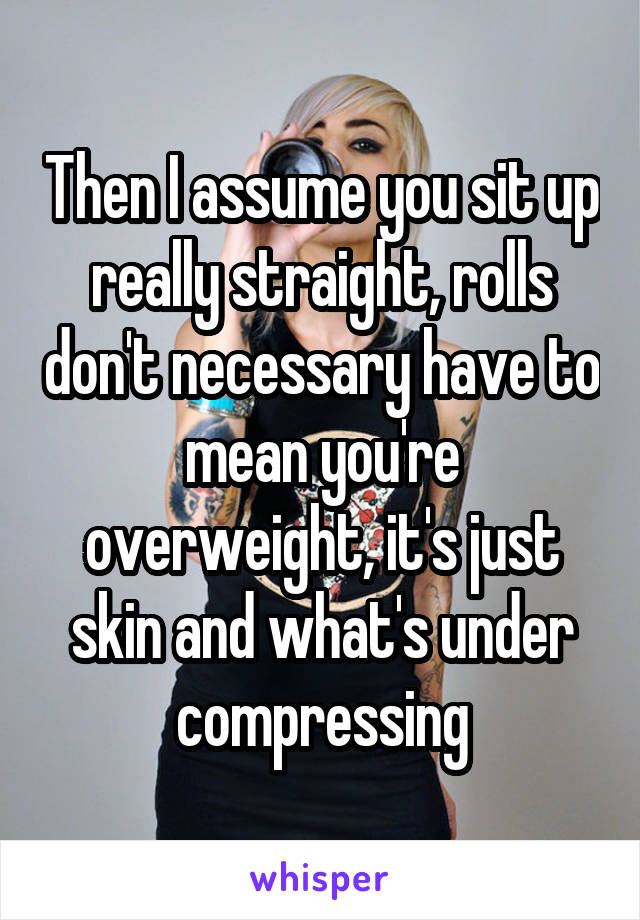 Then I assume you sit up really straight, rolls don't necessary have to mean you're overweight, it's just skin and what's under compressing