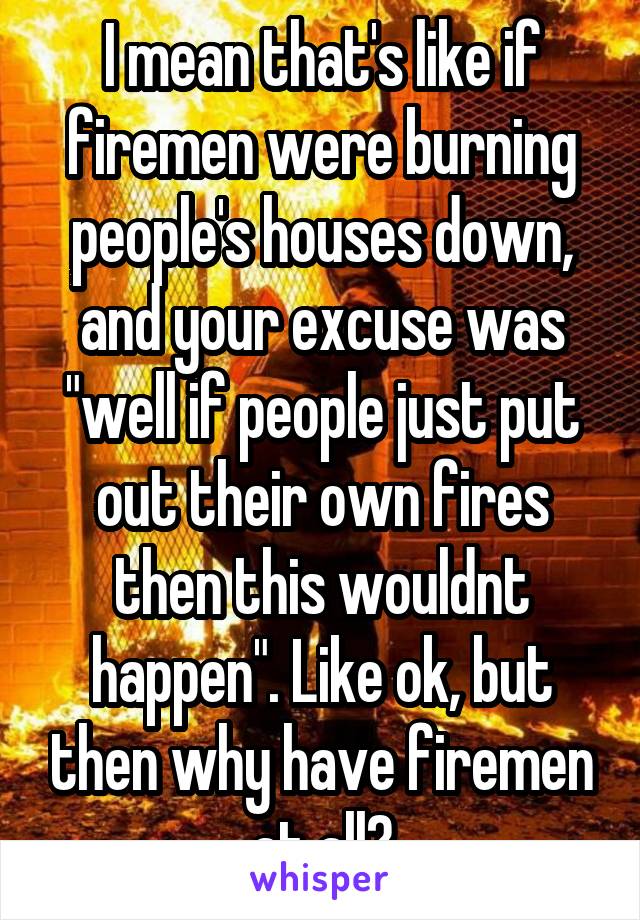 I mean that's like if firemen were burning people's houses down, and your excuse was "well if people just put out their own fires then this wouldnt happen". Like ok, but then why have firemen at all?