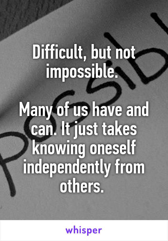 Difficult, but not impossible. 

Many of us have and can. It just takes knowing oneself independently from others. 