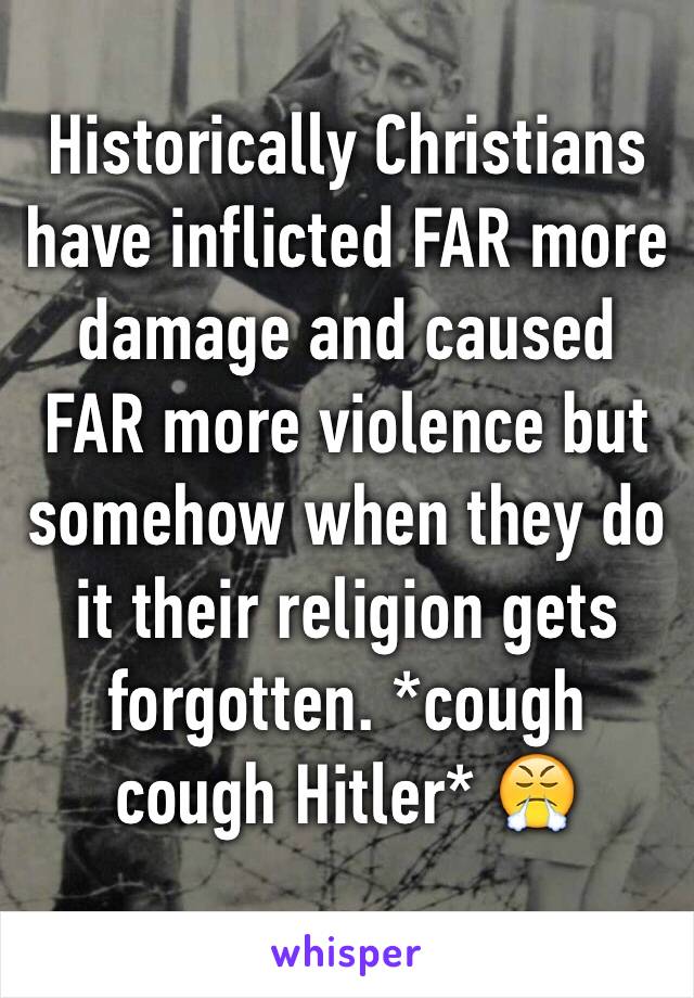 Historically Christians have inflicted FAR more damage and caused FAR more violence but somehow when they do it their religion gets forgotten. *cough cough Hitler* 😤