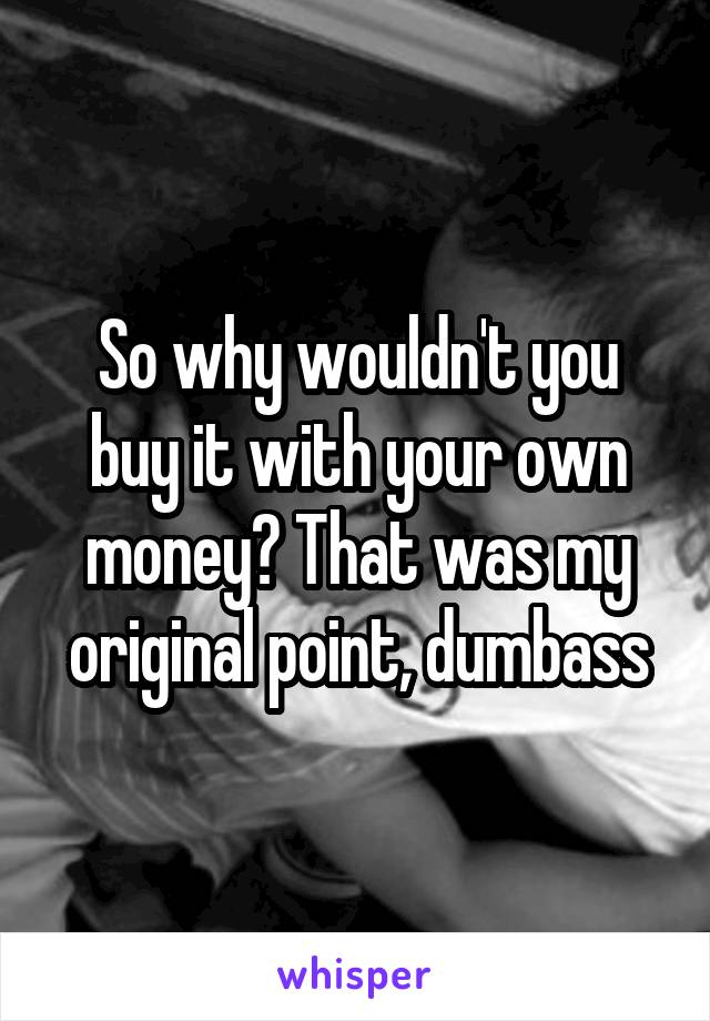 So why wouldn't you buy it with your own money? That was my original point, dumbass