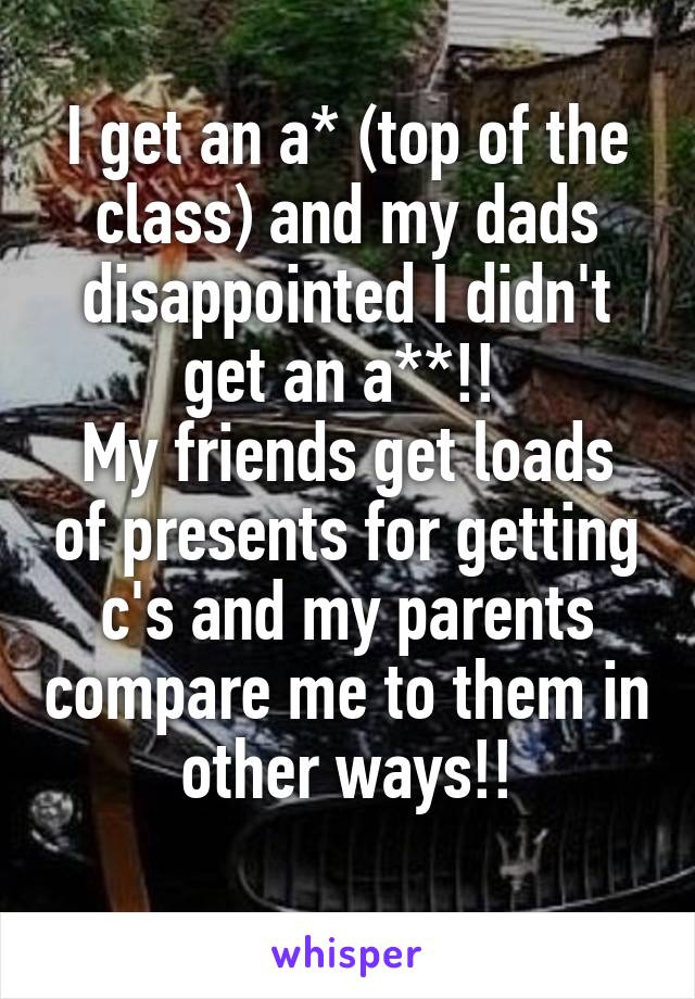 I get an a* (top of the class) and my dads disappointed I didn't get an a**!! 
My friends get loads of presents for getting c's and my parents compare me to them in other ways!!
