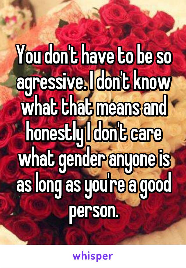 You don't have to be so agressive. I don't know what that means and honestly I don't care what gender anyone is as long as you're a good person.