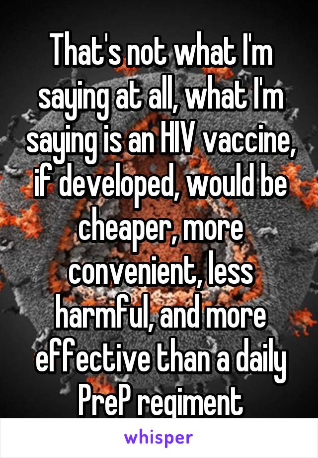 That's not what I'm saying at all, what I'm saying is an HIV vaccine, if developed, would be cheaper, more convenient, less harmful, and more effective than a daily PreP regiment