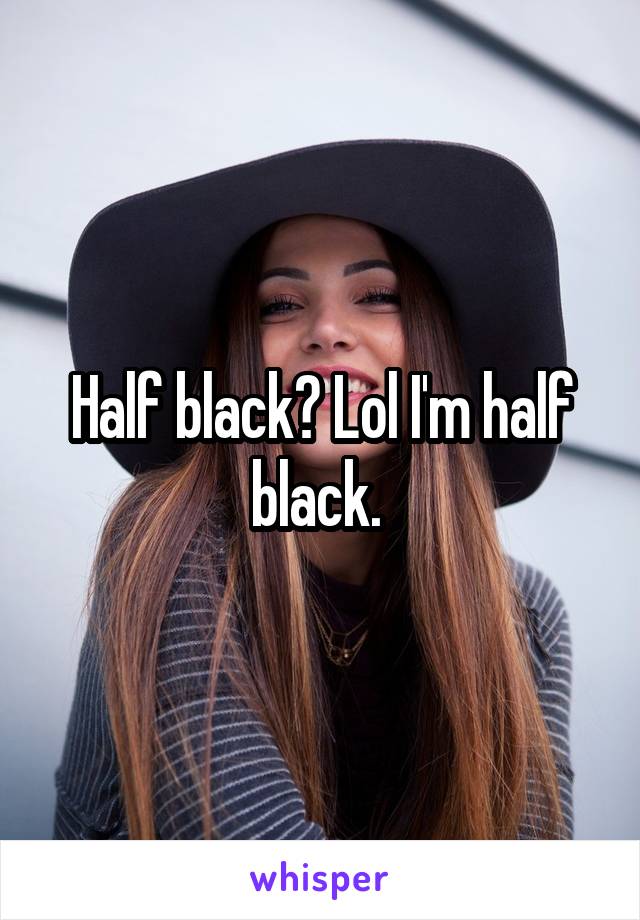 Half black? Lol I'm half black. 