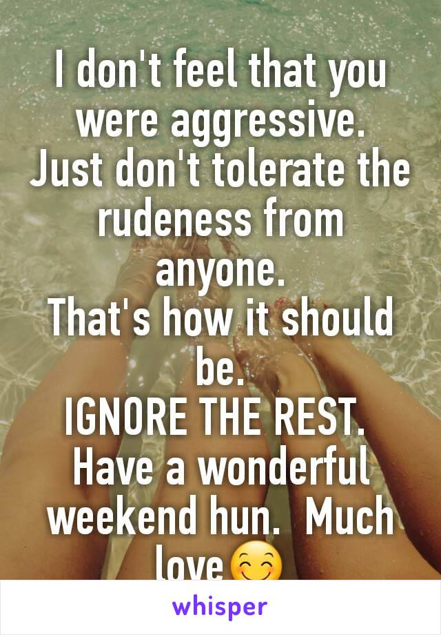 I don't feel that you were aggressive.  Just don't tolerate the rudeness from anyone.
That's how it should be.
IGNORE THE REST. 
Have a wonderful weekend hun.  Much love😊