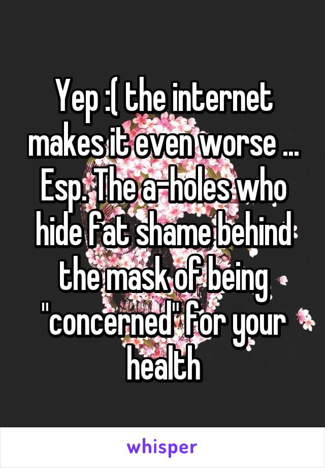 Yep :( the internet makes it even worse ... Esp. The a-holes who hide fat shame behind the mask of being "concerned" for your health