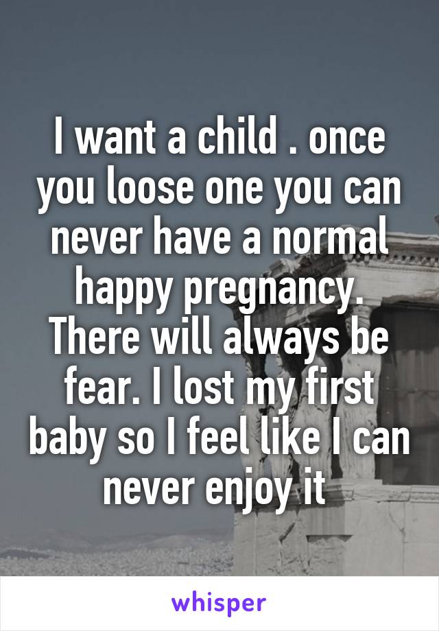 I want a child . once you loose one you can never have a normal happy pregnancy. There will always be fear. I lost my first baby so I feel like I can never enjoy it 