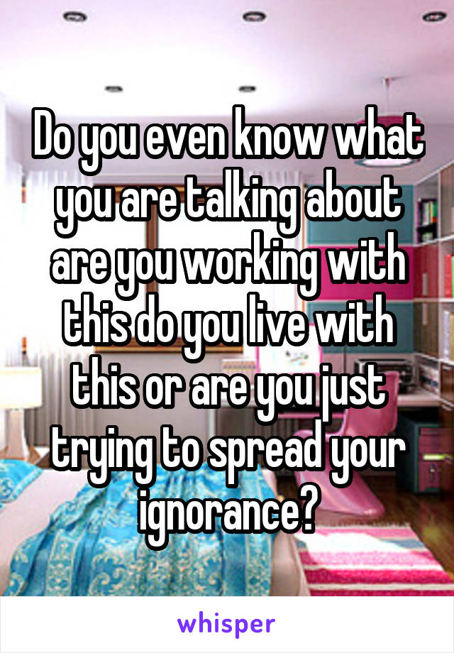 Do you even know what you are talking about are you working with this do you live with this or are you just trying to spread your ignorance?