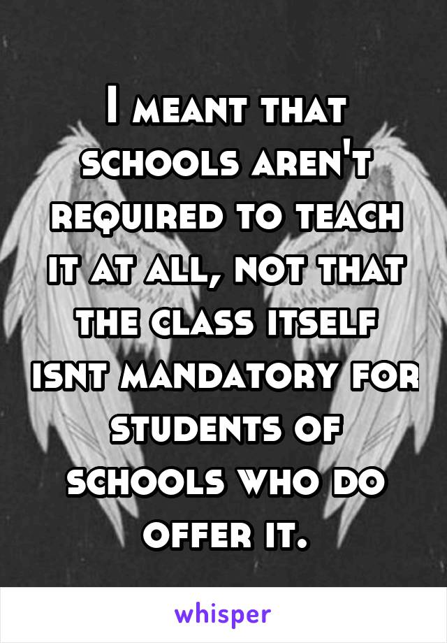 I meant that schools aren't required to teach it at all, not that the class itself isnt mandatory for students of schools who do offer it.