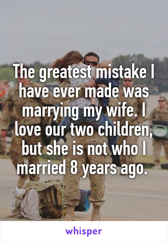 The greatest mistake I have ever made was marrying my wife. I love our two children, but she is not who I married 8 years ago. 