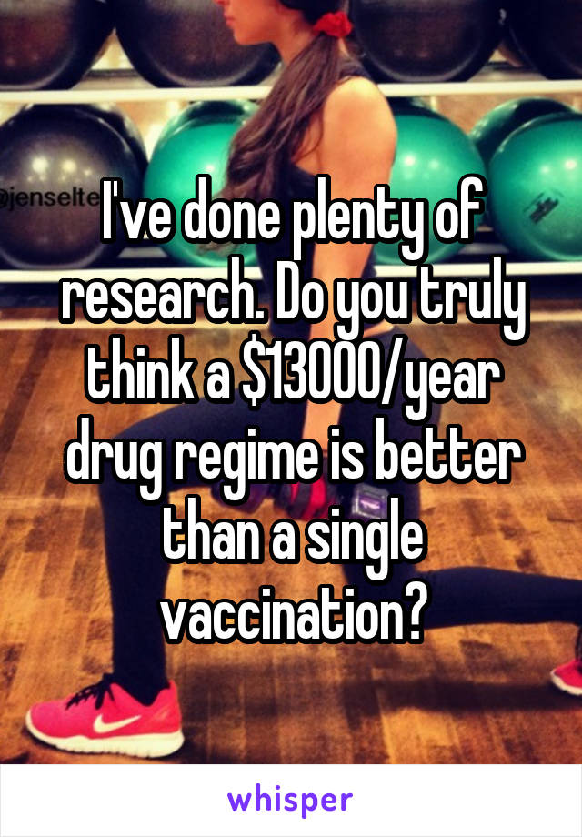 I've done plenty of research. Do you truly think a $13000/year drug regime is better than a single vaccination?