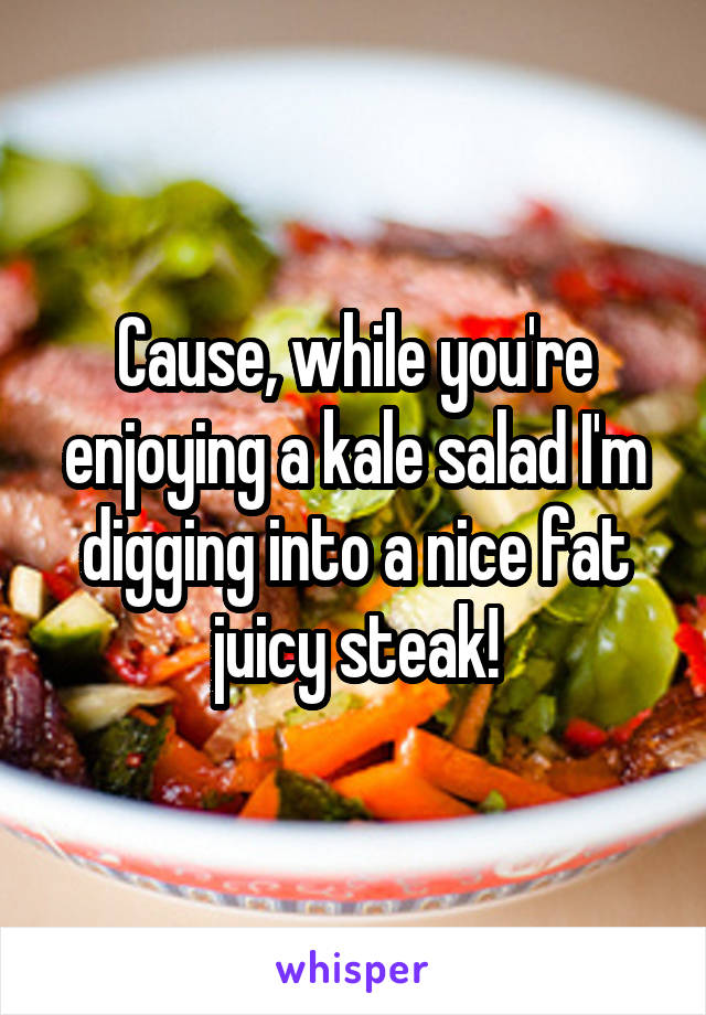 Cause, while you're enjoying a kale salad I'm digging into a nice fat juicy steak!