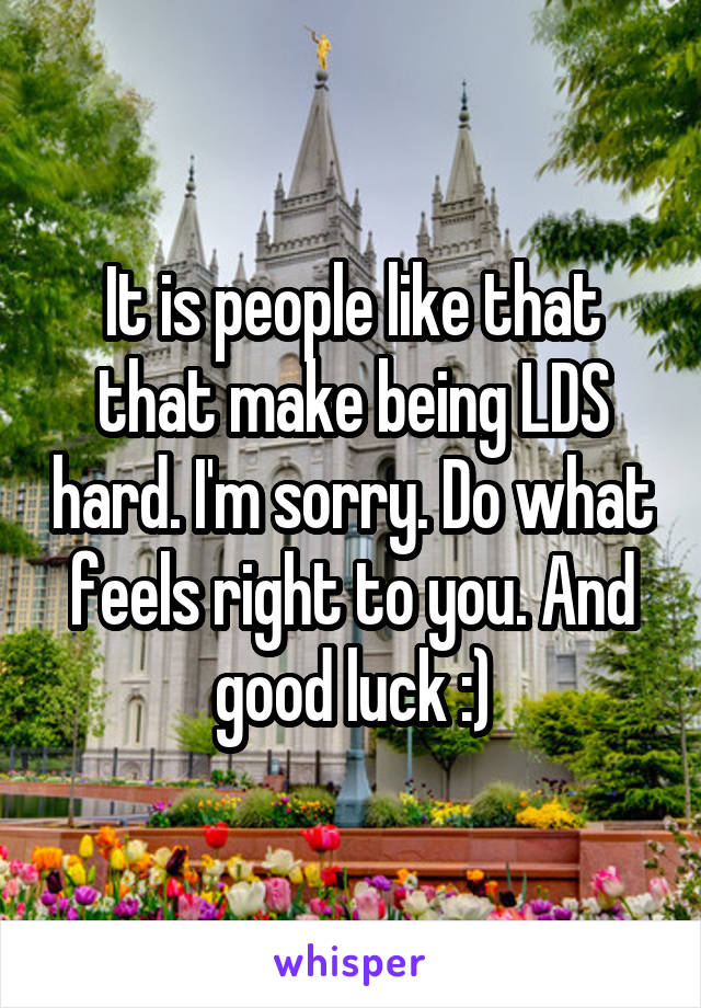 It is people like that that make being LDS hard. I'm sorry. Do what feels right to you. And good luck :)